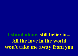 I stand alone, still believin...
All the love in the world
won't take me away from you