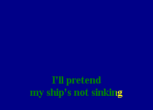 I'll pretend
my ship's not sinking