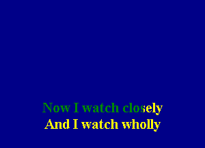 N ow I watch closely
And I watch wholly