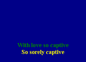 With love so captive
So sorely captive