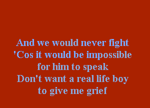 And we would never light
'Cos it would be impossible
for him to speak
Don't want a real life boy
to give me grief
