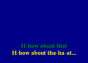 H-how about that
H-how about tha-ha-at...