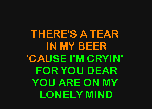 THERE'S ATEAR
IN MY BEER
'CAUSE I'M CRYIN'
FOR YOU DEAR
YOU ARE ON MY

LONELY MIND l