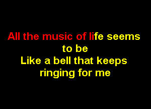 All the music of life seems
to be

Like a bell that keeps
ringing for me