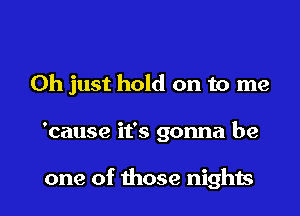 Oh just hold on to me

'cause it's gonna be

one of those nighis l