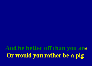 And be better off than you are
Or would you rather be a pig