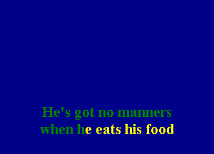 He's got no manners
when he eats his food