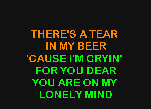 THERE'S ATEAR
IN MY BEER
'CAUSE I'M CRYIN'
FOR YOU DEAR
YOU ARE ON MY

LONELY MIND l