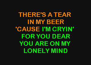 TH ERE'S ATEAR
IN MY BEER
'CAUSE I'M CRYIN'
FOR YOU DEAR
YOU ARE ON MY

LONELY MIND l