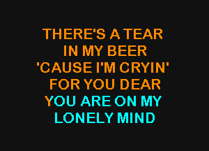 TH ERE'S ATEAR
IN MY BEER
'CAUSE I'M CRYIN'
FOR YOU DEAR
YOU ARE ON MY

LONELY MIND l