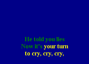 He told you lies
N ow it's your turn
to cry, cry, cry,