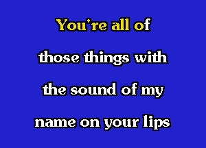 You're all of

those things with

the sound of my

name on your lips