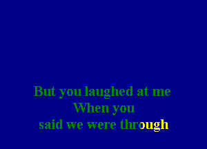 But you laughed at me
When you
said we were through