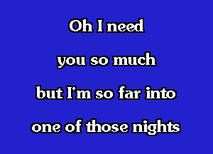 Oh I need

you so much

but I'm so far into

one of those nights