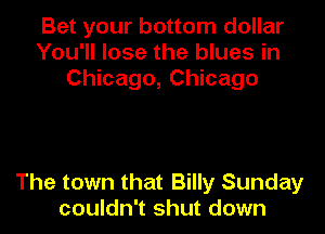 Bet your bottom dollar
You'll lose the blues in
Chicago, Chicago

The town that Billy Sunday
couldn't shut down