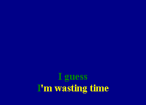 I guess
I'm wasting time