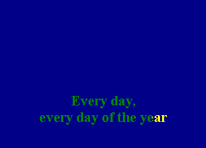 Every day,
every day of the year