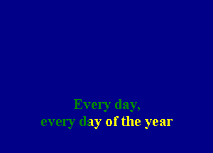 Every day,
every day of the year