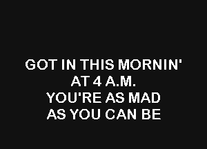 GOT IN THIS MORNIN'

AT4 A.M.
YOU'RE AS MAD
AS YOU CAN BE
