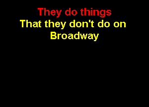 They do things
That they don't do on
Broadway