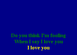 Do you think I'm fooling
When I say I love you
I love you