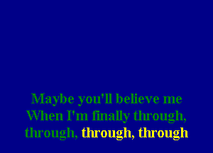 Maybe you'll believe me
When I'm fmally through,
through, through, through