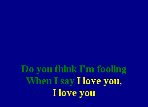 Do you think I'm fooling
When I say I love you,
I love you