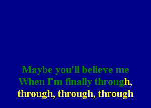 Maybe you'll believe me
When I'm fmally through,
through, through, through