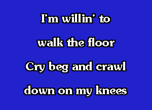 I'm willin' to

walk the floor

Cry beg and crawl

down on my knew