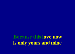 Because this love now
is only yours and mine