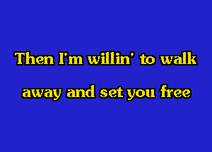 Then I'm willin' to walk

away and set you free