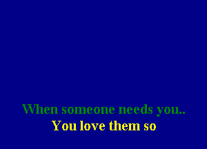 When someone needs you..
You love them so