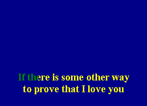 If there is some other way
to prove that I love you