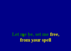 Let me be, set me free,
from your spell