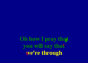 Oh how I pray that
you will say that
we're through