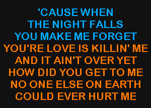 'CAUSEWHEN
THE NIGHT FALLS
YOU MAKE ME FORGET
YOU'RE LOVE IS KILLIN' ME

AND IT AIN'T OVER YET
HOW DID YOU GETTO ME
NO ONE ELSE ON EARTH

COULD EVER HURT ME