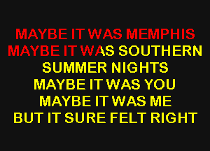 IIS
MAYBE IT WAS SOUTHERN
SUMMER NIGHTS
MAYBE IT WAS YOU
MAYBE IT WAS ME
BUT IT SURE FELT RIGHT