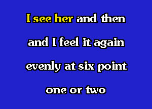 I see her and then
and I feel it again

evenly at six point

one or two I