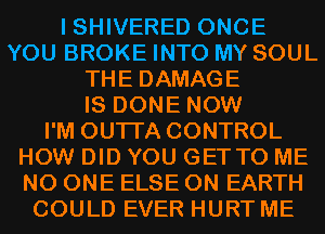 I SHIVERED ONCE
YOU BROKE INTO MY SOUL
THE DAMAGE
IS DONE NOW
I'M OUTI'A CONTROL
HOW DID YOU GETTO ME
NO ONE ELSE ON EARTH
COULD EVER HURT ME