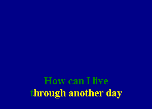 How can I live
through another day