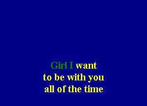 Girl I want
to be with you
all of the time
