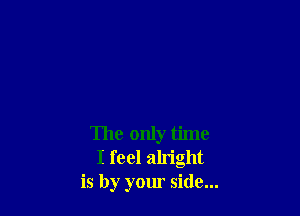 The only time
I feel alright
is by your side...