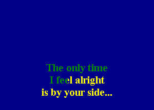 The only time
I feel alright
is by your side...