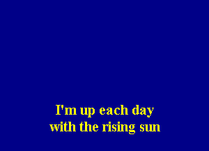 I'm up each day
with the rising sun
