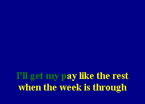 I'll get my pay like the rest
when the week is through