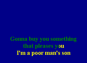 Gonna buy you something
that pleases you
I'm a poor man's son