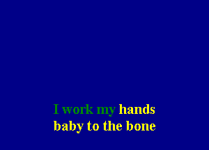 I work my hands
baby to the bone