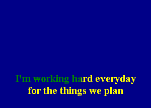 I'm working hard everyday
for the things we plan