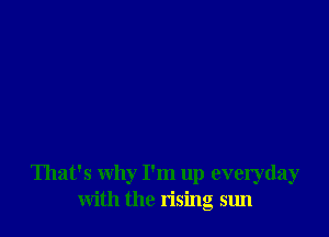 That's why I'm up everyday
with the rising sun