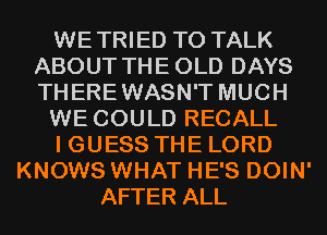 WETRIED TO TALK
ABOUT THE OLD DAYS
THEREWASN'T MUCH

WE COULD RECALL

I GUESS THE LORD

KNOWS WHAT HE'S DOIN'
AFTER ALL